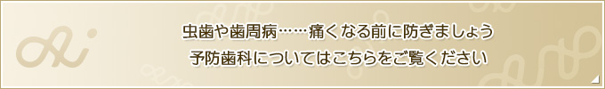 虫歯や歯周病……痛くなる前に防ぎましょう 予防歯科についてはこちらをご覧ください